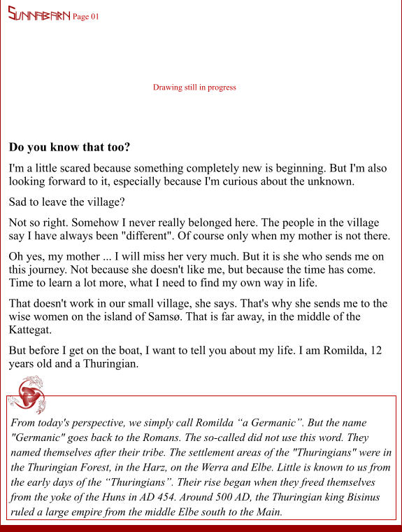 Do you know that too? I'm a little scared because something completely new is beginning. But I'm also looking forward to it, especially because I'm curious about the unknown. Sad to leave the village? Not so right. Somehow I never really belonged here. The people in the village say I have always been "different". Of course only when my mother is not there. Oh yes, my mother ... I will miss her very much. But it is she who sends me on this journey. Not because she doesn't like me, but because the time has come. Time to learn a lot more, what I need to find my own way in life. That doesn't work in our small village, she says. That's why she sends me to the wise women on the island of Samsø. That is far away, in the middle of the Kattegat. But before I get on the boat, I want to tell you about my life. I am Romilda, 12 years old and a Thuringian.  From today's perspective, we simply call Romilda “a Germanic”. But the name "Germanic" goes back to the Romans. The so-called did not use this word. They named themselves after their tribe. The settlement areas of the "Thuringians" were in the Thuringian Forest, in the Harz, on the Werra and Elbe. Little is known to us from the early days of the “Thuringians”. Their rise began when they freed themselves from the yoke of the Huns in AD 454. Around 500 AD, the Thuringian king Bisinus ruled a large empire from the middle Elbe south to the Main.  Page 01 Drawing still in progress