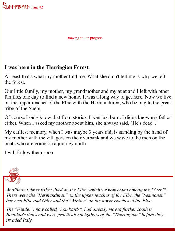 Page 02 Drawing still in progress I was born in the Thuringian Forest, At least that's what my mother told me. What she didn't tell me is why we left the forest. Our little family, my mother, my grandmother and my aunt and I left with other families one day to find a new home. It was a long way to get here. Now we live on the upper reaches of the Elbe with the Hermunduren, who belong to the great tribe of the Suebi. Of course I only know that from stories, I was just born. I didn't know my father either. When I asked my mother about him, she always said, "He's dead". My earliest memory, when I was maybe 3 years old, is standing by the hand of my mother with the villagers on the riverbank and we wave to the men on the boats who are going on a journey north. I will follow them soon.  At different times tribes lived on the Elbe, which we now count among the "Suebi". There were the "Hermunduren" on the upper reaches of the Elbe, the "Semnonen" between Elbe and Oder and the "Winiler" on the lower reaches of the Elbe. The "Winiler", now called "Lombards", had already moved further south in Romilda's times and were practically neighbors of the "Thuringians" before they invaded Italy.